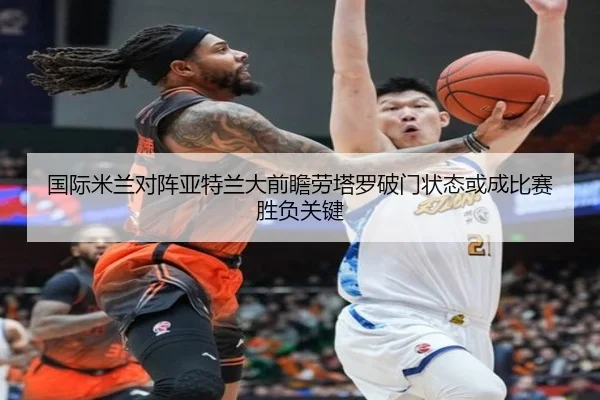 国际米兰对阵亚特兰大前瞻劳塔罗破门状态或成比赛胜负关键