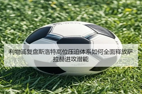 利物浦复盘斯洛特高位压迫体系如何全面释放萨拉赫进攻潜能