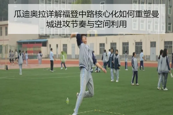 瓜迪奥拉详解福登中路核心化如何重塑曼城进攻节奏与空间利用