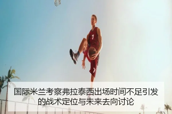 国际米兰考察弗拉泰西出场时间不足引发的战术定位与未来去向讨论