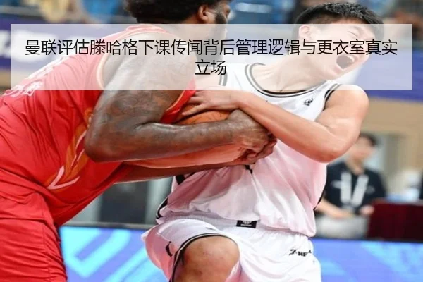 曼联评估滕哈格下课传闻背后管理逻辑与更衣室真实立场