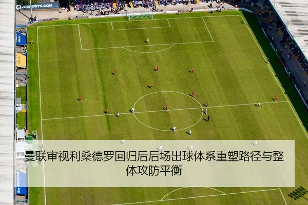 曼联审视利桑德罗回归后后场出球体系重塑路径与整体攻防平衡